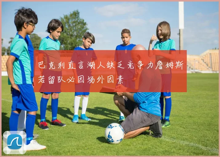 巴克利直言湖人缺乏竞争力詹姆斯若留队必因场外因素
