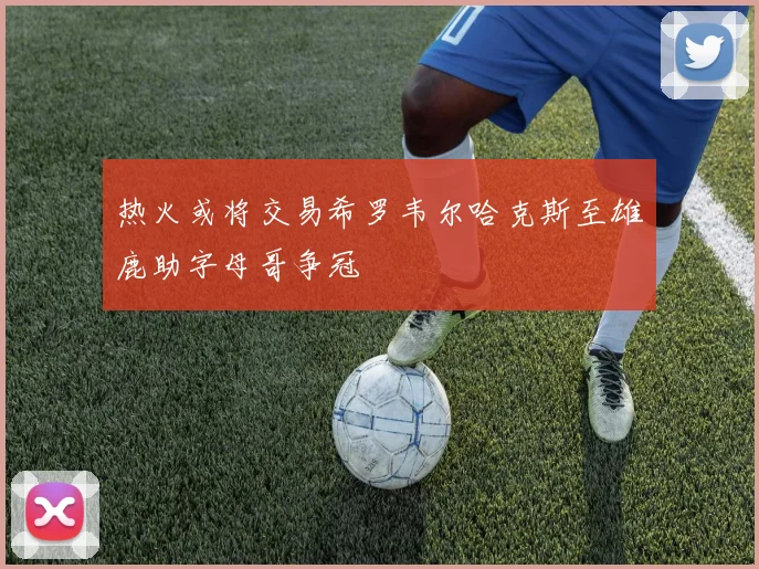 热火或将交易希罗韦尔哈克斯至雄鹿助字母哥争冠