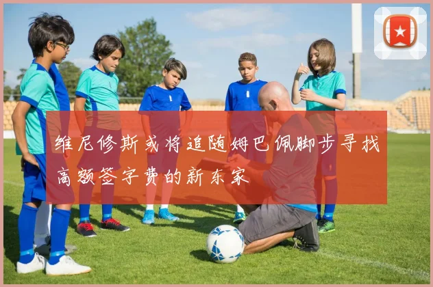 维尼修斯或将追随姆巴佩脚步寻找高额签字费的新东家