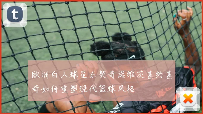 欧洲白人球星东契奇诺维茨基约基奇如何重塑现代篮球风格