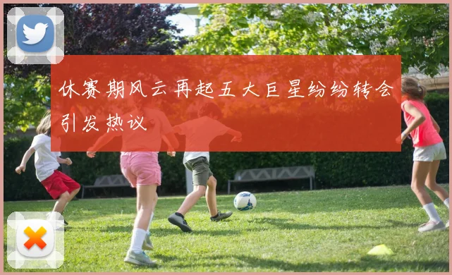休赛期风云再起五大巨星纷纷转会引发热议