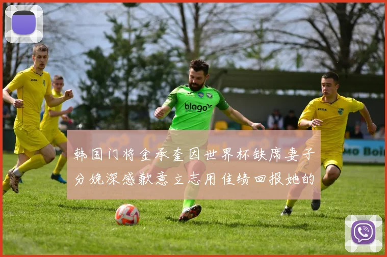 韩国门将金承奎因世界杯缺席妻子分娩深感歉意立志用佳绩回报她的支持