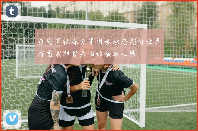 劳塔罗社媒分享训练动态期待世界杯首战即将来临的激动心情