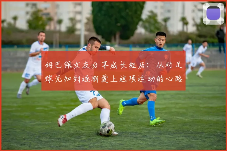 姆巴佩女友分享成长经历：从对足球无知到逐渐爱上这项运动的心路历程