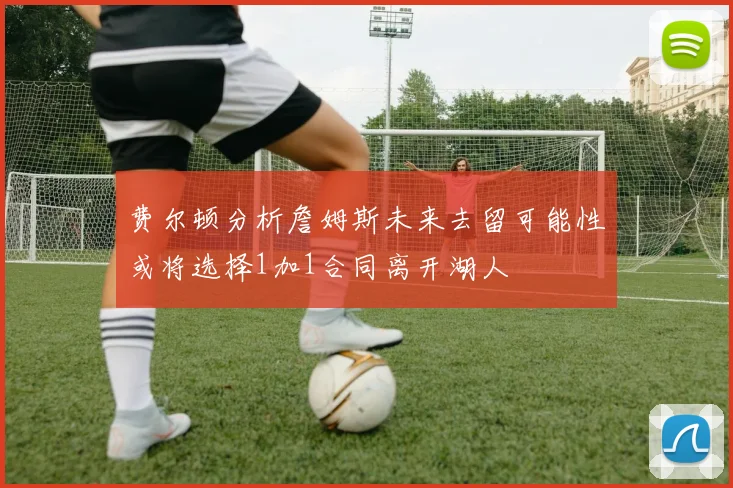 费尔顿分析詹姆斯未来去留可能性或将选择1加1合同离开湖人