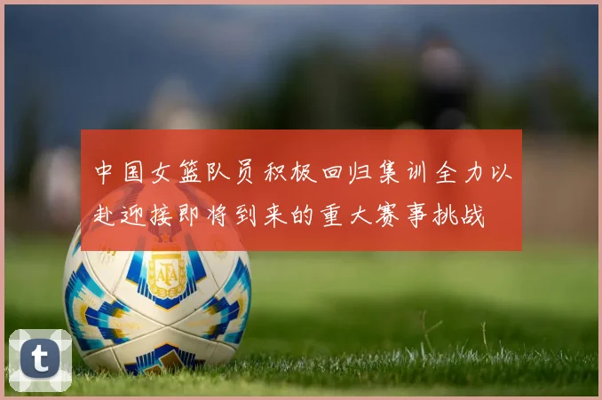 中国女篮队员积极回归集训全力以赴迎接即将到来的重大赛事挑战