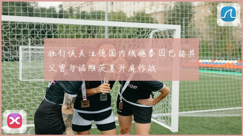 独行侠关注德国内线施泰因巴赫其父曾与诺维茨基并肩作战