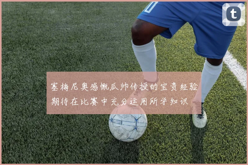 塞梅尼奥感慨瓜帅传授的宝贵经验期待在比赛中充分运用所学知识