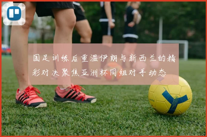 国足训练后重温伊朗与新西兰的精彩对决聚焦亚洲杯同组对手动态