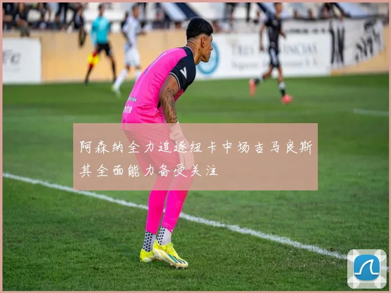 阿森纳全力追逐纽卡中场吉马良斯其全面能力备受关注