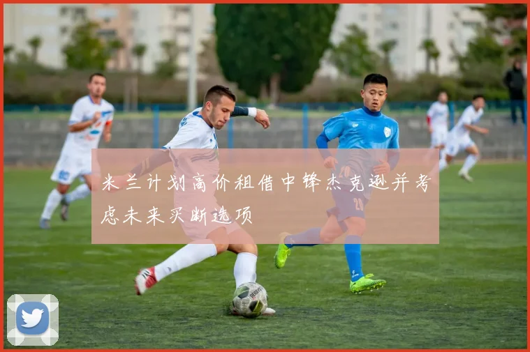 米兰计划高价租借中锋杰克逊并考虑未来买断选项