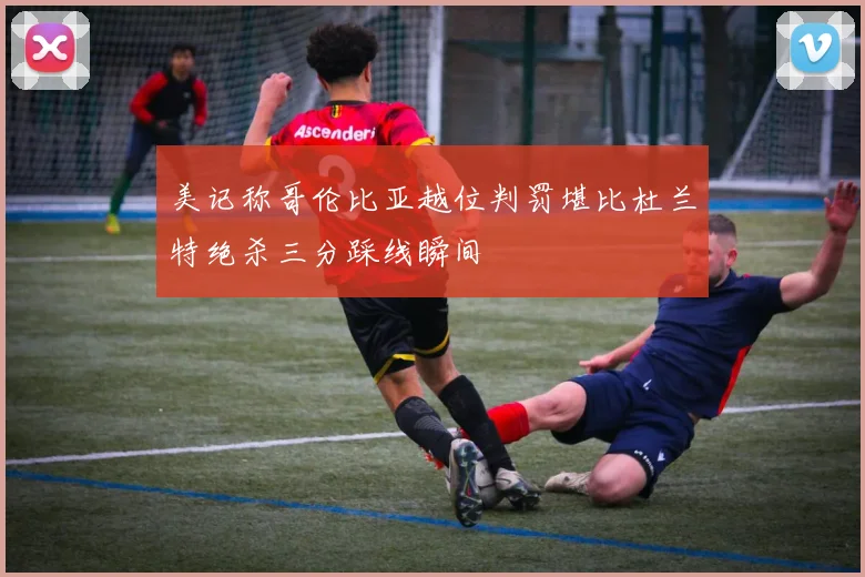 美记称哥伦比亚越位判罚堪比杜兰特绝杀三分踩线瞬间