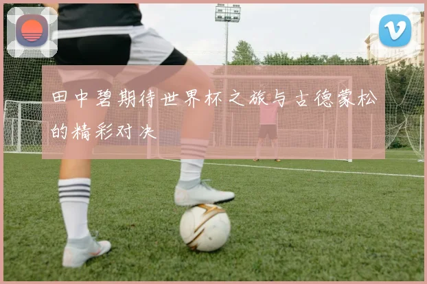 田中碧期待世界杯之旅与古德蒙松的精彩对决