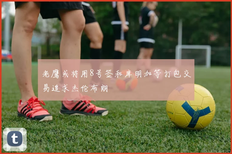 老鹰或将用8号签和库明加等打包交易追求杰伦布朗