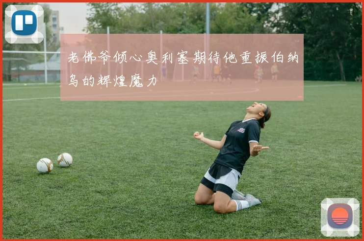 老佛爷倾心奥利塞期待他重振伯纳乌的辉煌魔力