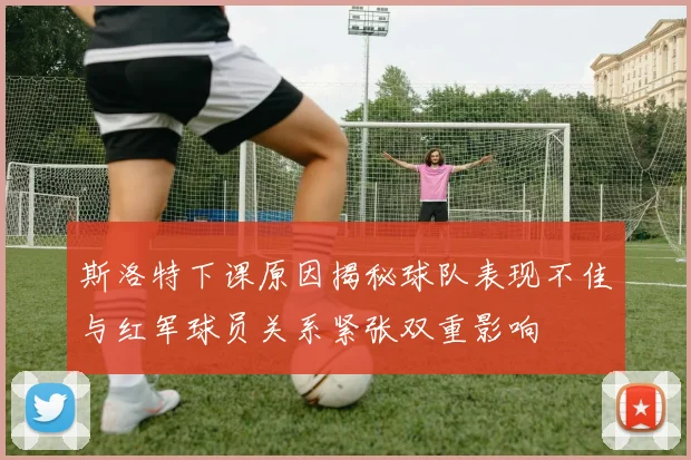 斯洛特下课原因揭秘球队表现不佳与红军球员关系紧张双重影响