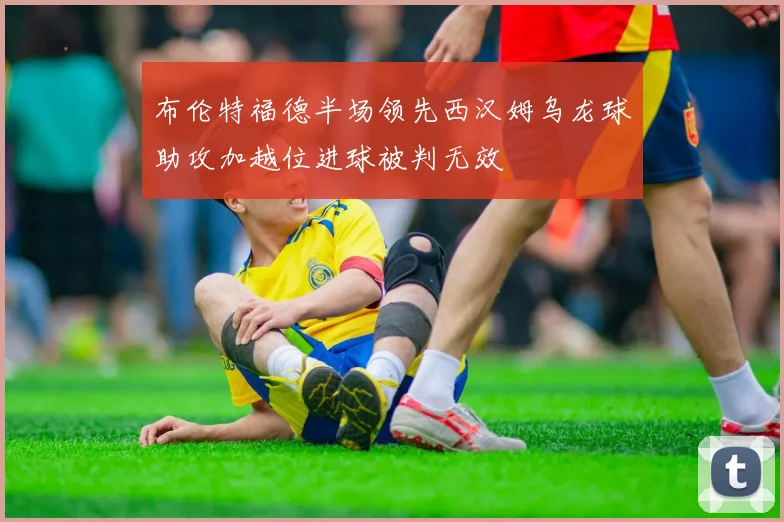 布伦特福德半场领先西汉姆乌龙球助攻加越位进球被判无效