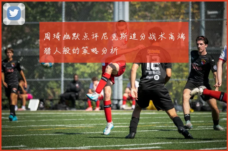 周琦幽默点评尼克斯追分战术高端猎人般的策略分析