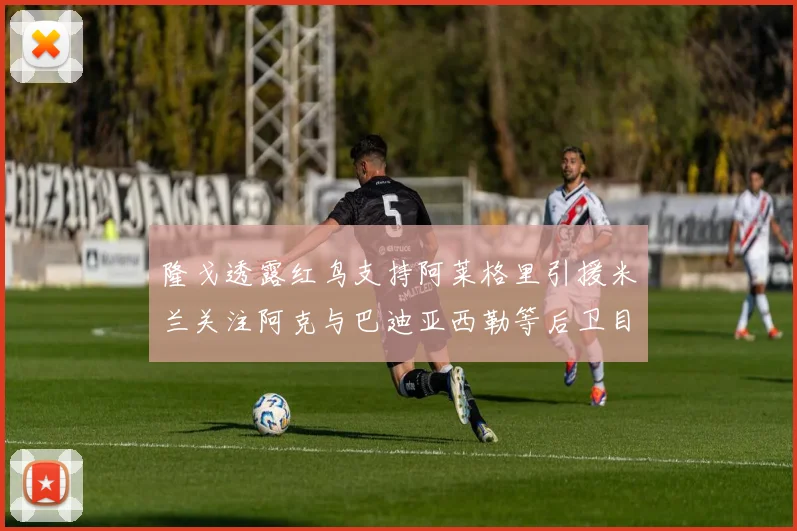 隆戈透露红鸟支持阿莱格里引援米兰关注阿克与巴迪亚西勒等后卫目标