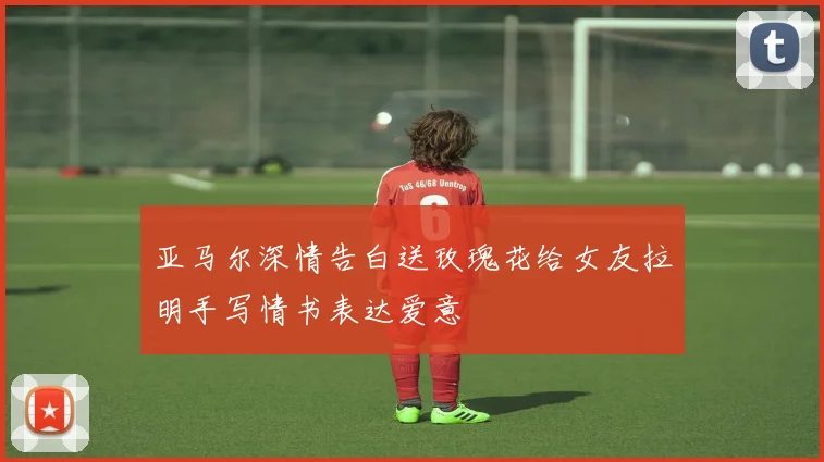 亚马尔深情告白送玫瑰花给女友拉明手写情书表达爱意