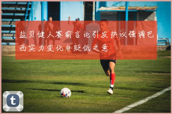 盐贝健人赛前言论引发热议强调巴西实力变化非贬低之意
